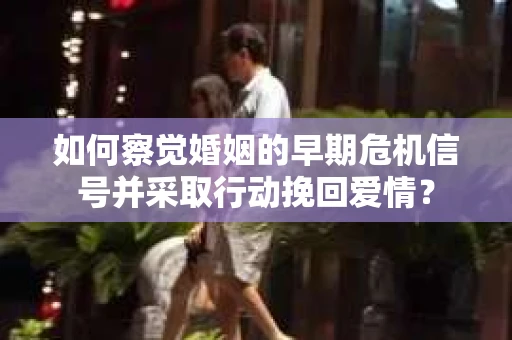 如何察觉婚姻的早期危机信号并采取行动挽回爱情？