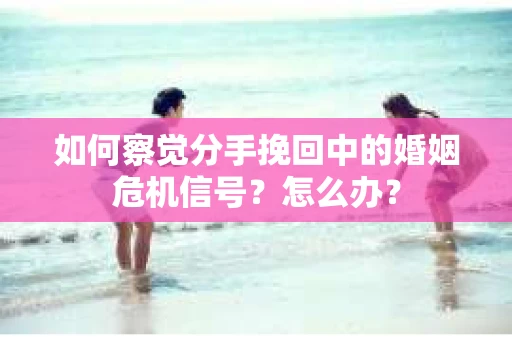 如何察觉分手挽回中的婚姻危机信号？怎么办？