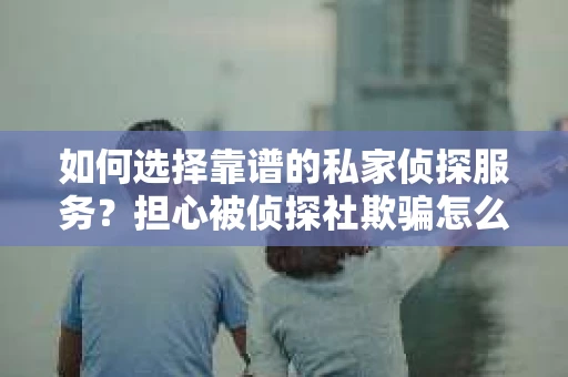 如何选择靠谱的私家侦探服务？担心被侦探社欺骗怎么办？