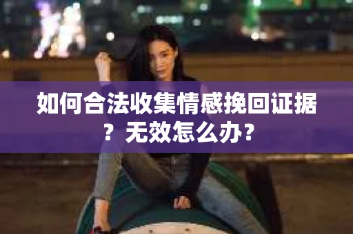 如何合法收集情感挽回证据？无效怎么办？