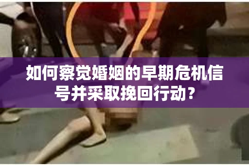 如何察觉婚姻的早期危机信号并采取挽回行动？