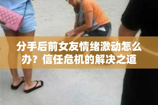 分手后前女友情绪激动怎么办？信任危机的解决之道