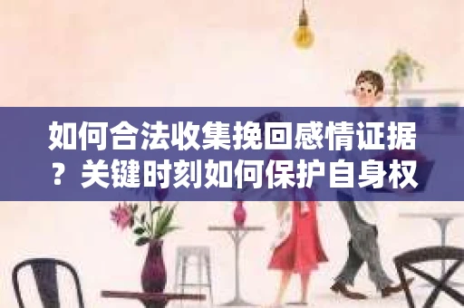 如何合法收集挽回感情证据？关键时刻如何保护自身权益？