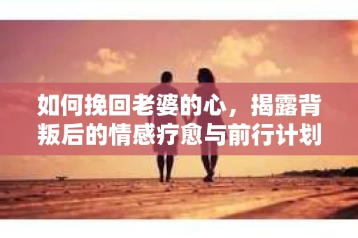 如何挽回老婆的心，揭露背叛后的情感疗愈与前行计划