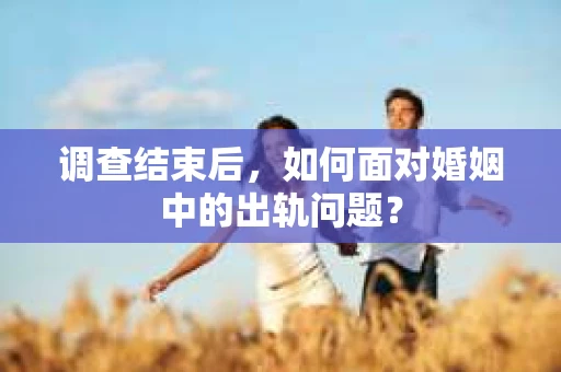 调查结束后，如何面对婚姻中的出轨问题？
