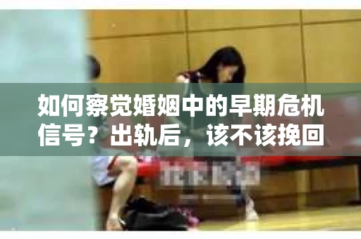 如何察觉婚姻中的早期危机信号？出轨后，该不该挽回怎么办？