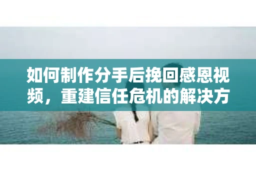 如何制作分手后挽回感恩视频，重建信任危机的解决方案