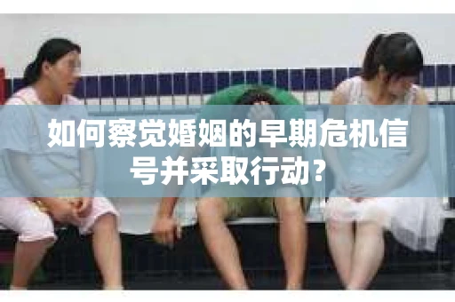 如何察觉婚姻的早期危机信号并采取行动？