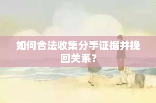 如何合法收集分手证据并挽回关系？