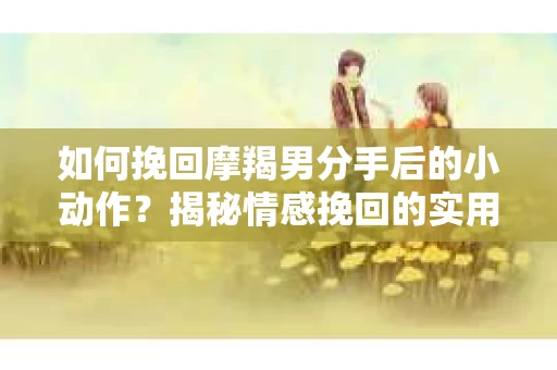 如何挽回摩羯男分手后的小动作?揭秘情感挽回的实用策略 如何挽回摩羯男分手后的小动作?揭秘情感挽回的实用策略