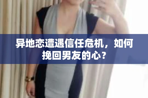 异地恋遭遇信任危机，如何挽回男友的心？