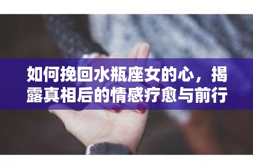 如何挽回水瓶座女的心，揭露真相后的情感疗愈与前行计划