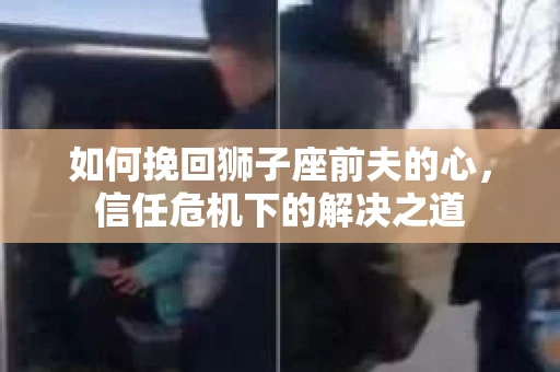如何挽回狮子座前夫的心,信任危机下的解决之道 如何挽回狮子座前夫的心,信任危机下的解决之道