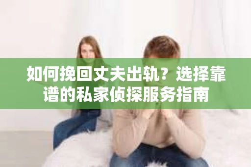 如何挽回丈夫出轨？选择靠谱的私家侦探服务指南