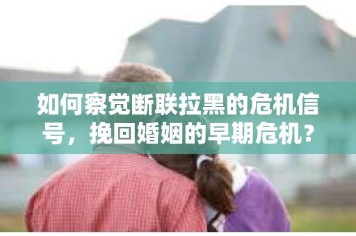 如何察觉断联拉黑的危机信号，挽回婚姻的早期危机？
