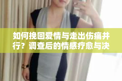 如何挽回爱情与走出伤痛并行?调查后的情感疗愈与决策指南 如何挽回爱情与走出伤痛并行?调查后的情感疗愈与决策指南