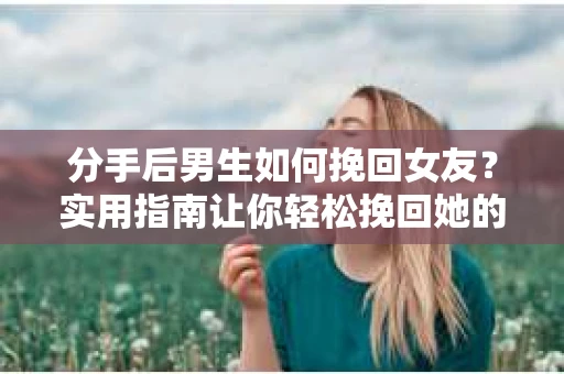 分手后男生如何挽回女友？实用指南让你轻松挽回她的心