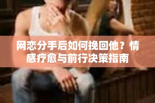 网恋分手后如何挽回他？情感疗愈与前行决策指南
