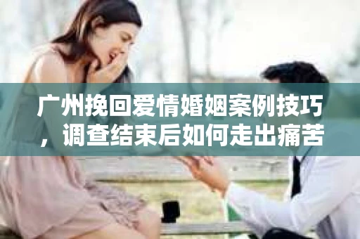 广州挽回爱情婚姻案例技巧，调查结束后如何走出痛苦并做出明智决策？