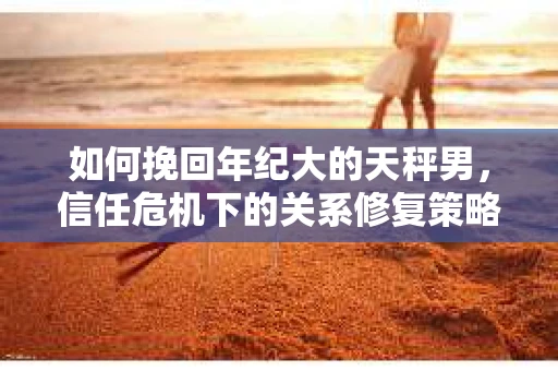 如何挽回年纪大的天秤男，信任危机下的关系修复策略