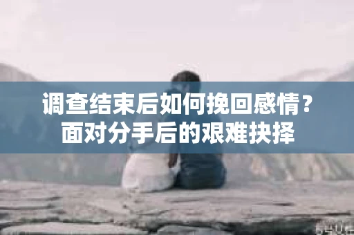 调查结束后如何挽回感情？面对分手后的艰难抉择