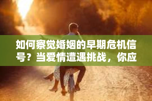 如何察觉婚姻的早期危机信号？当爱情遭遇挑战，你应该怎么办？
