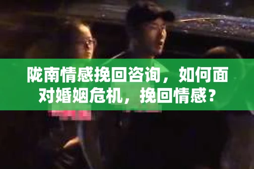 陇南情感挽回咨询，如何面对婚姻危机，挽回情感？