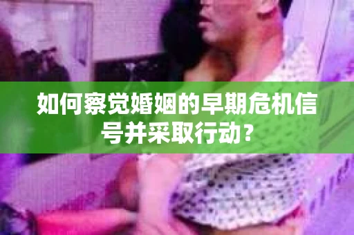 如何察觉婚姻的早期危机信号并采取行动？