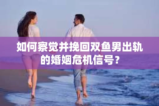 如何察觉并挽回双鱼男出轨的婚姻危机信号？