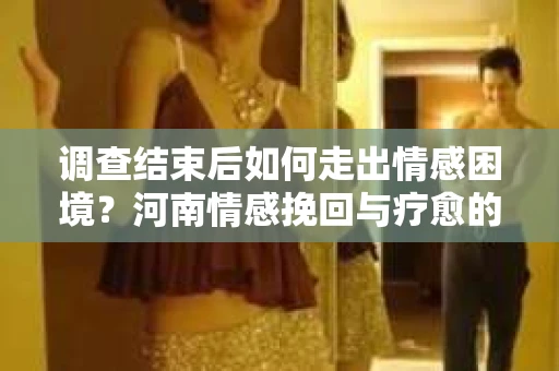 调查结束后如何走出情感困境？河南情感挽回与疗愈的实用方法