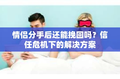 情侣分手后还能挽回吗？信任危机下的解决方案