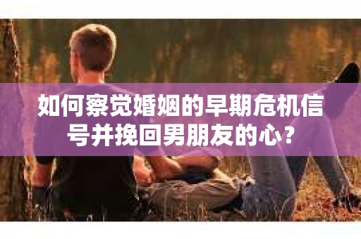 如何察觉婚姻的早期危机信号并挽回男朋友的心？