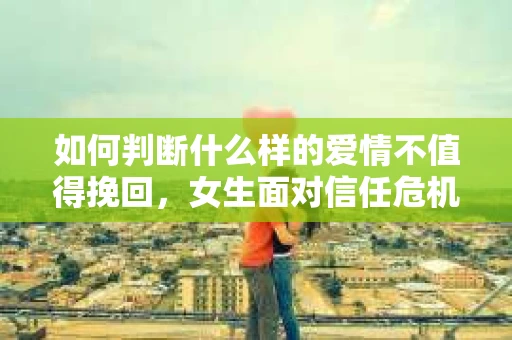 如何判断什么样的爱情不值得挽回，女生面对信任危机怎么办？