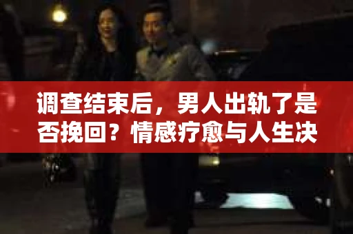 调查结束后，男人出轨了是否挽回？情感疗愈与人生决策的干货指南
