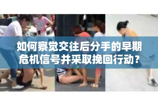 如何察觉交往后分手的早期危机信号并采取挽回行动？