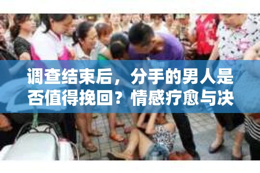 调查结束后，分手的男人是否值得挽回？情感疗愈与决策之路