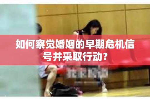 如何察觉婚姻的早期危机信号并采取行动？
