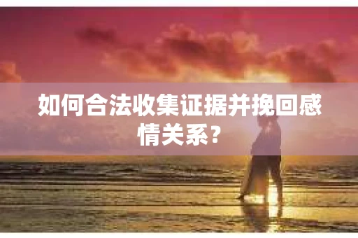 如何合法收集证据并挽回感情关系？