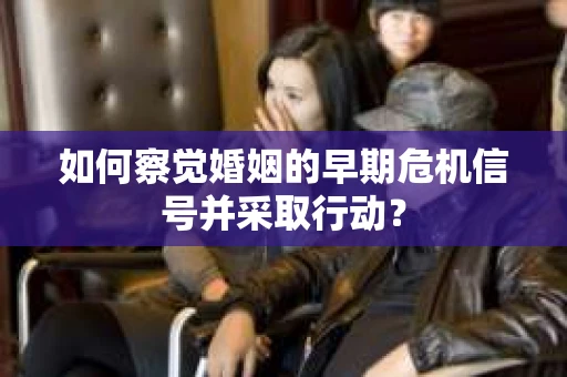 如何察觉婚姻的早期危机信号并采取行动？