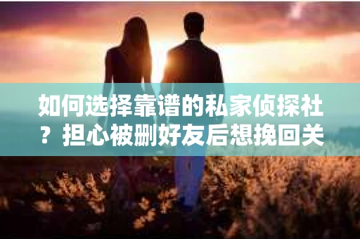 如何选择靠谱的私家侦探社？担心被删好友后想挽回关系怎么办？