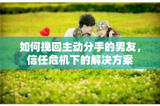 如何挽回主动分手的男友，信任危机下的解决方案