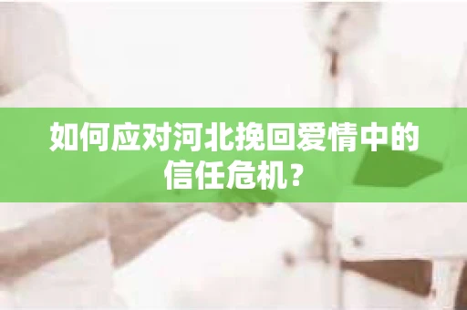如何应对河北挽回爱情中的信任危机? 如何应对河北挽回爱情中的信任危机?