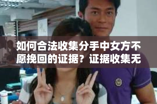 如何合法收集分手中女方不愿挽回的证据?证据收集无效怎么办? 如何合法收集分手中女方不愿挽回的证据?证据收集无效怎么办?