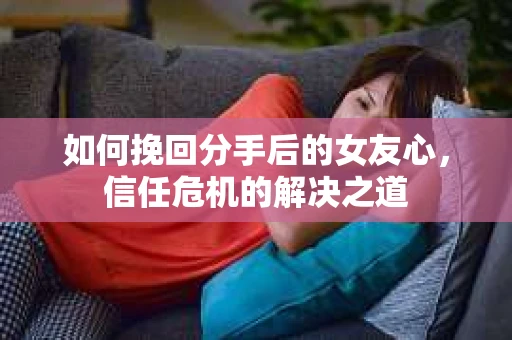 如何挽回分手后的女友心，信任危机的解决之道