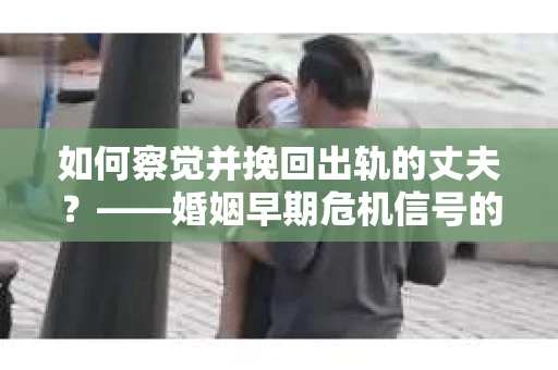如何察觉并挽回出轨的丈夫?——婚姻早期危机信号的识别与应对 如何察觉并挽回出轨的丈夫?——婚姻早期危机信号的识别与应对