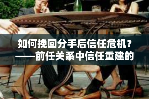 如何挽回分手后信任危机？——前任关系中信任重建的实用指南