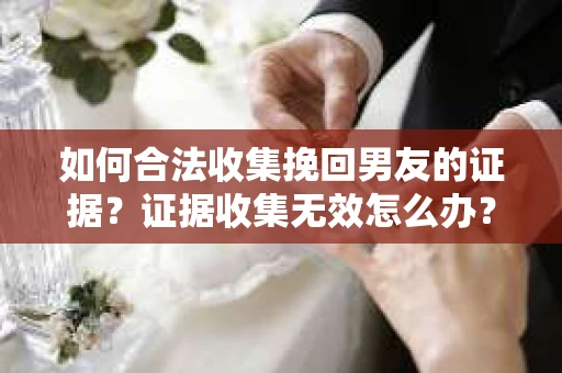 如何合法收集挽回男友的证据?证据收集无效怎么办? 如何合法收集挽回男友的证据?证据收集无效怎么办?