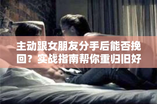 主动跟女朋友分手后能否挽回？实战指南帮你重归旧好