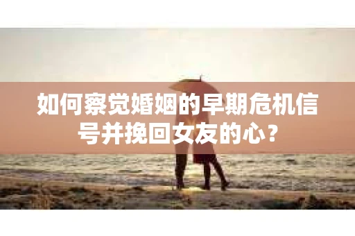 如何察觉婚姻的早期危机信号并挽回女友的心？