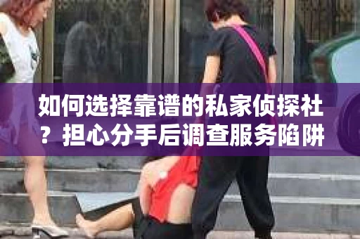 如何选择靠谱的私家侦探社？担心分手后调查服务陷阱怎么办？
